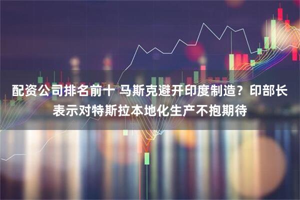 配资公司排名前十 马斯克避开印度制造？印部长表示对特斯拉本地化生产不抱期待
