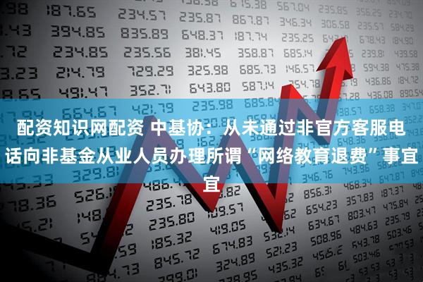 配资知识网配资 中基协：从未通过非官方客服电话向非基金从业人员办理所谓“网络教育退费”事宜