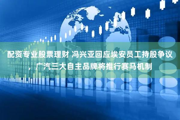 配资专业股票理财 冯兴亚回应埃安员工持股争议，广汽三大自主品牌将推行赛马机制