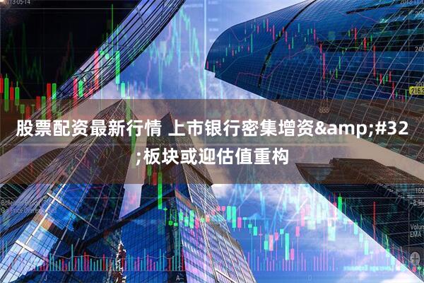 股票配资最新行情 上市银行密集增资&#32;板块或迎估值重构