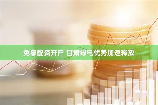 免息配资开户 甘肃绿电优势加速释放