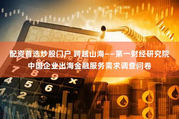 配资首选炒股门户 跨越山海——第一财经研究院中国企业出海金融服务需求调查问卷