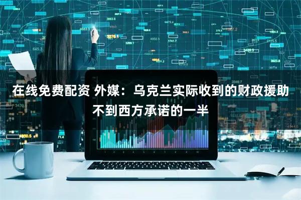 在线免费配资 外媒：乌克兰实际收到的财政援助不到西方承诺的一半
