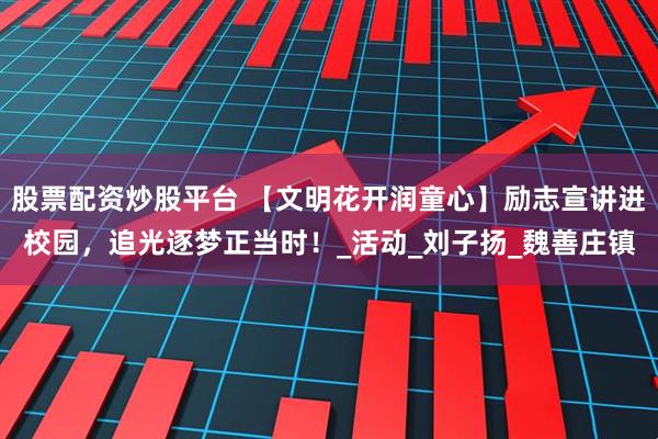 股票配资炒股平台 【文明花开润童心】励志宣讲进校园，追光逐梦正当时！_活动_刘子扬_魏善庄镇