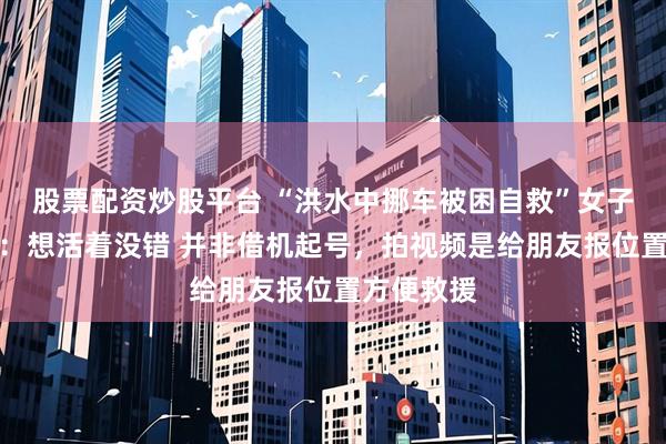 股票配资炒股平台 “洪水中挪车被困自救”女子回应质疑：想活着没错 并非借机起号，拍视频是给朋友报位置方便救援