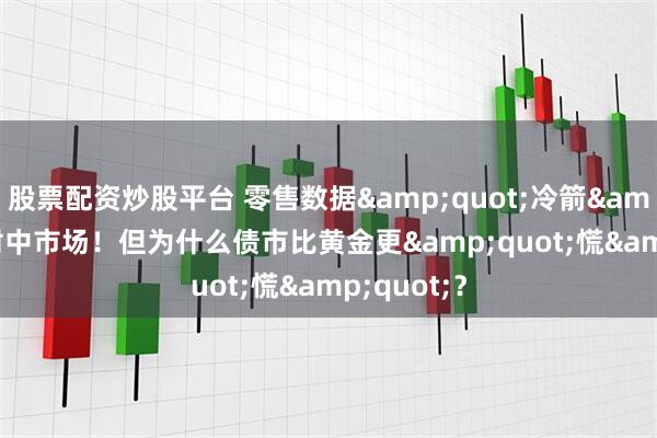 股票配资炒股平台 零售数据&quot;冷箭&quot;射中市场！但为什么债市比黄金更&quot;慌&quot;？