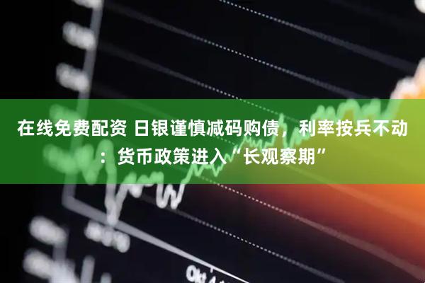 在线免费配资 日银谨慎减码购债，利率按兵不动：货币政策进入“长观察期”