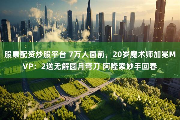 股票配资炒股平台 7万人面前，20岁魔术师加冕MVP：2送无解圆月弯刀 阿隆索妙手回春