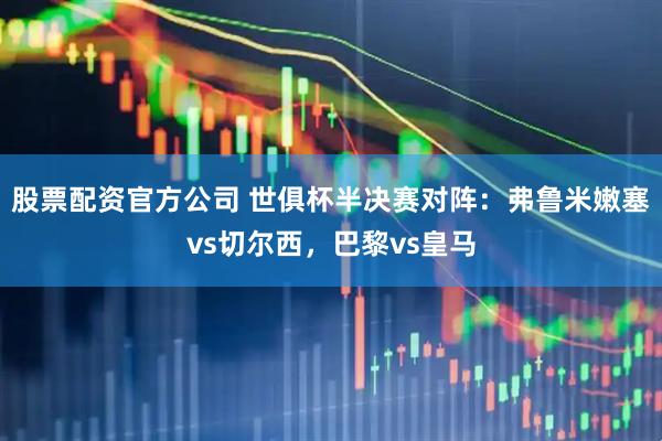 股票配资官方公司 世俱杯半决赛对阵：弗鲁米嫩塞vs切尔西，巴黎vs皇马