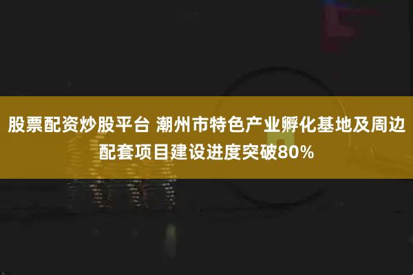 股票配资炒股平台 潮州市特色产业孵化基地及周边配套项目建设进度突破80%