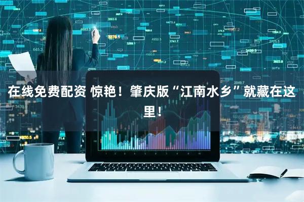 在线免费配资 惊艳！肇庆版“江南水乡”就藏在这里！