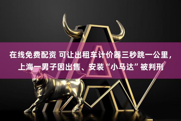 在线免费配资 可让出租车计价器三秒跳一公里，上海一男子因出售、安装“小马达”被判刑