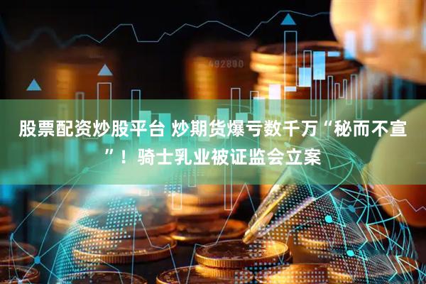 股票配资炒股平台 炒期货爆亏数千万“秘而不宣”！骑士乳业被证监会立案