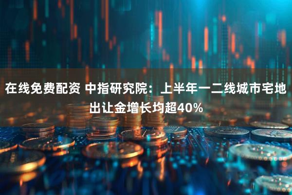 在线免费配资 中指研究院：上半年一二线城市宅地出让金增长均超40%