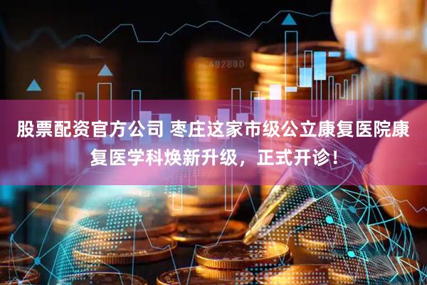 股票配资官方公司 枣庄这家市级公立康复医院康复医学科焕新升级，正式开诊！