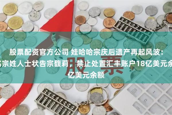 股票配资官方公司 娃哈哈宗庆后遗产再起风波：3名宗姓人士状告宗馥莉，禁止处置汇丰账户18亿美元余额