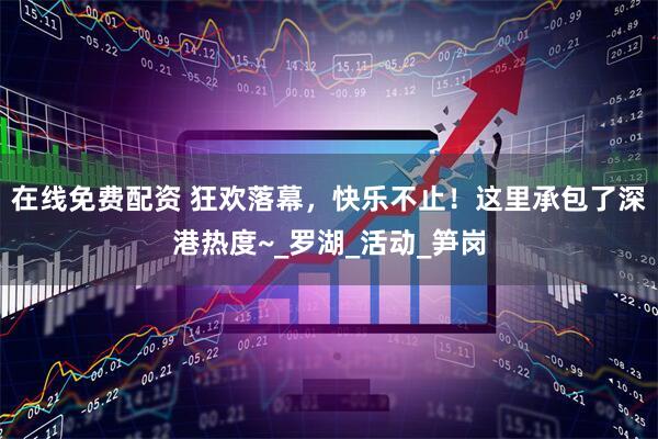 在线免费配资 狂欢落幕，快乐不止！这里承包了深港热度~_罗湖_活动_笋岗