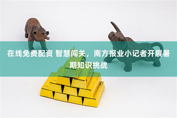 在线免费配资 智慧闯关，南方报业小记者开展暑期知识挑战