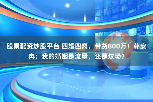 股票配资炒股平台 四婚四离,带货800万!韩安冉:我的婚姻是流量,还是坟场?
