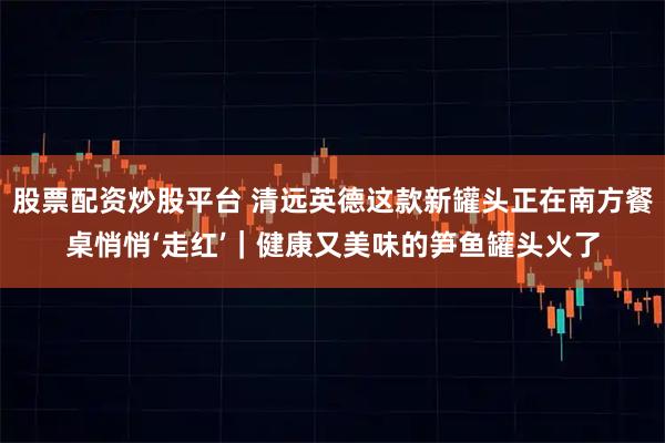 股票配资炒股平台 清远英德这款新罐头正在南方餐桌悄悄‘走红’｜健康又美味的笋鱼罐头火了