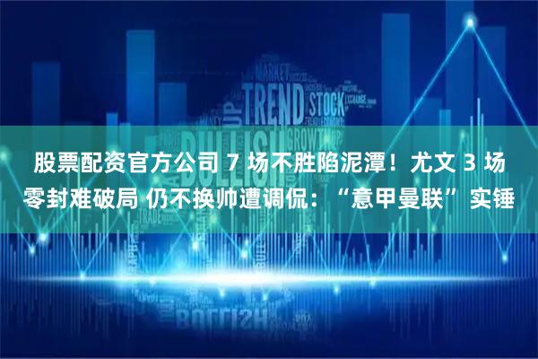 股票配资官方公司 7 场不胜陷泥潭！尤文 3 场零封难破局 仍不换帅遭调侃：“意甲曼联” 实锤
