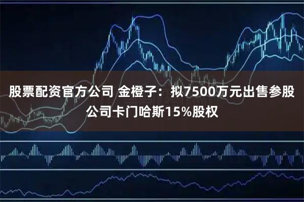 股票配资官方公司 金橙子：拟7500万元出售参股公司卡门哈斯15%股权