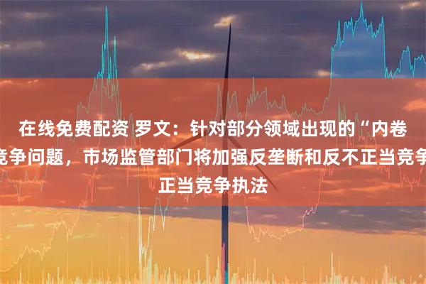 在线免费配资 罗文：针对部分领域出现的“内卷式”竞争问题，市场监管部门将加强反垄断和反不正当竞争执法
