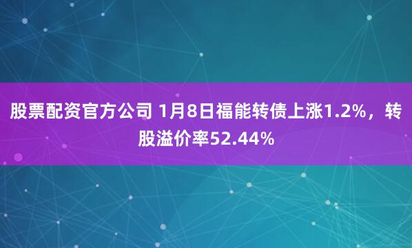 股票配资官方公司 1月8日福能转债上涨1.2%，转股溢价率52.44%