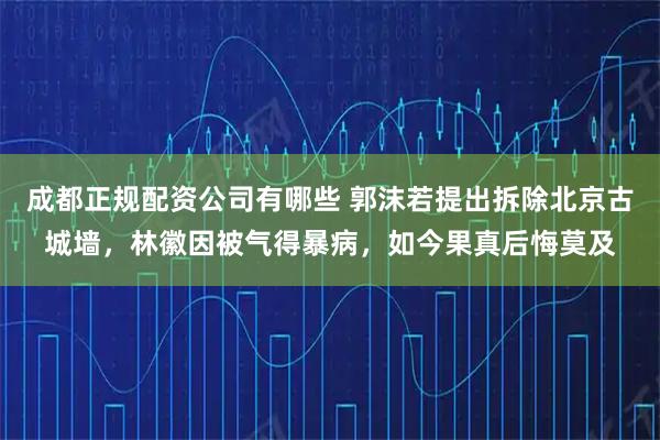 成都正规配资公司有哪些 郭沫若提出拆除北京古城墙，林徽因被气得暴病，如今果真后悔莫及