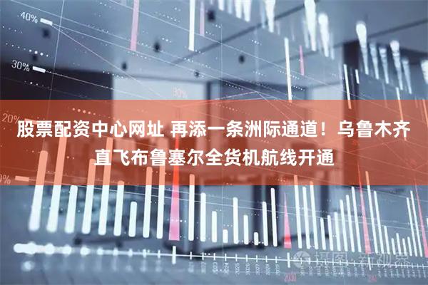 股票配资中心网址 再添一条洲际通道！乌鲁木齐直飞布鲁塞尔全货机航线开通