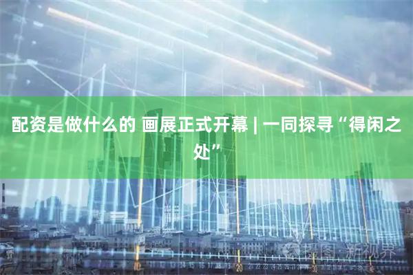 配资是做什么的 画展正式开幕 | 一同探寻“得闲之处”