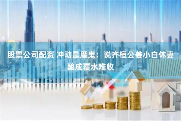 股票公司配资 冲动是魔鬼：说齐桓公姜小白休妻酿成覆水难收