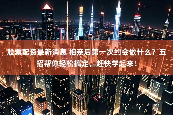 股票配资最新消息 相亲后第一次约会做什么？五招帮你轻松搞定，赶快学起来！