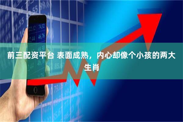 前三配资平台 表面成熟,内心却像个小孩的两大生肖