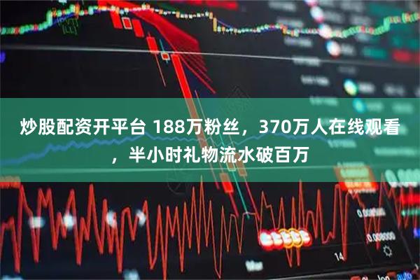 炒股配资开平台 188万粉丝，370万人在线观看，半小时礼物流水破百万