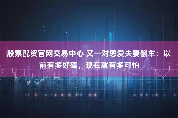 股票配资官网交易中心 又一对恩爱夫妻翻车：以前有多好磕，现在就有多可怕