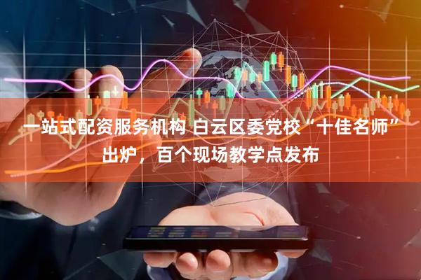 一站式配资服务机构 白云区委党校“十佳名师”出炉，百个现场教学点发布