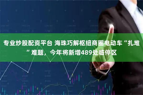 专业炒股配资平台 海珠巧解枢纽商圈电动车“扎堆”难题，今年将新增489处临停区