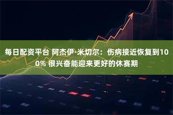 每日配资平台 阿杰伊·米切尔：伤病接近恢复到100% 很兴奋能迎来更好的休赛期
