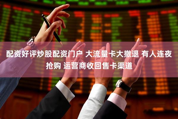 配资好评炒股配资门户 大流量卡大撤退 有人连夜抢购 运营商收回售卡渠道