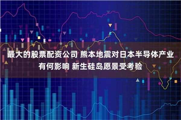 最大的股票配资公司 熊本地震对日本半导体产业有何影响 新生硅岛愿景受考验